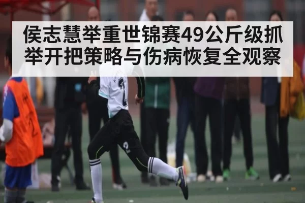 侯志慧举重世锦赛49公斤级抓举开把策略与伤病恢复全观察